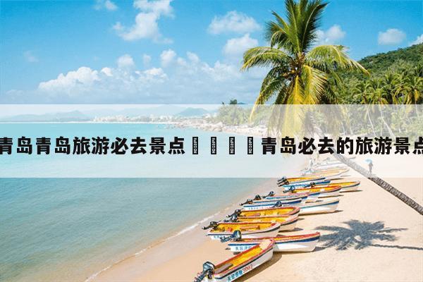 青島威海的景點_青島威海旅游攻略必去景點_威海青島哪里好玩