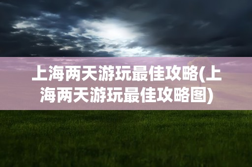 上海兩天游玩最佳攻略_上海2天游玩攻略行程安排_上海旅游兩天攻略